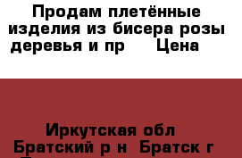 Продам плетённые изделия из бисера(розы.деревья и пр.) › Цена ­ 500 - Иркутская обл., Братский р-н, Братск г. Подарки и сувениры » Изделия ручной работы   